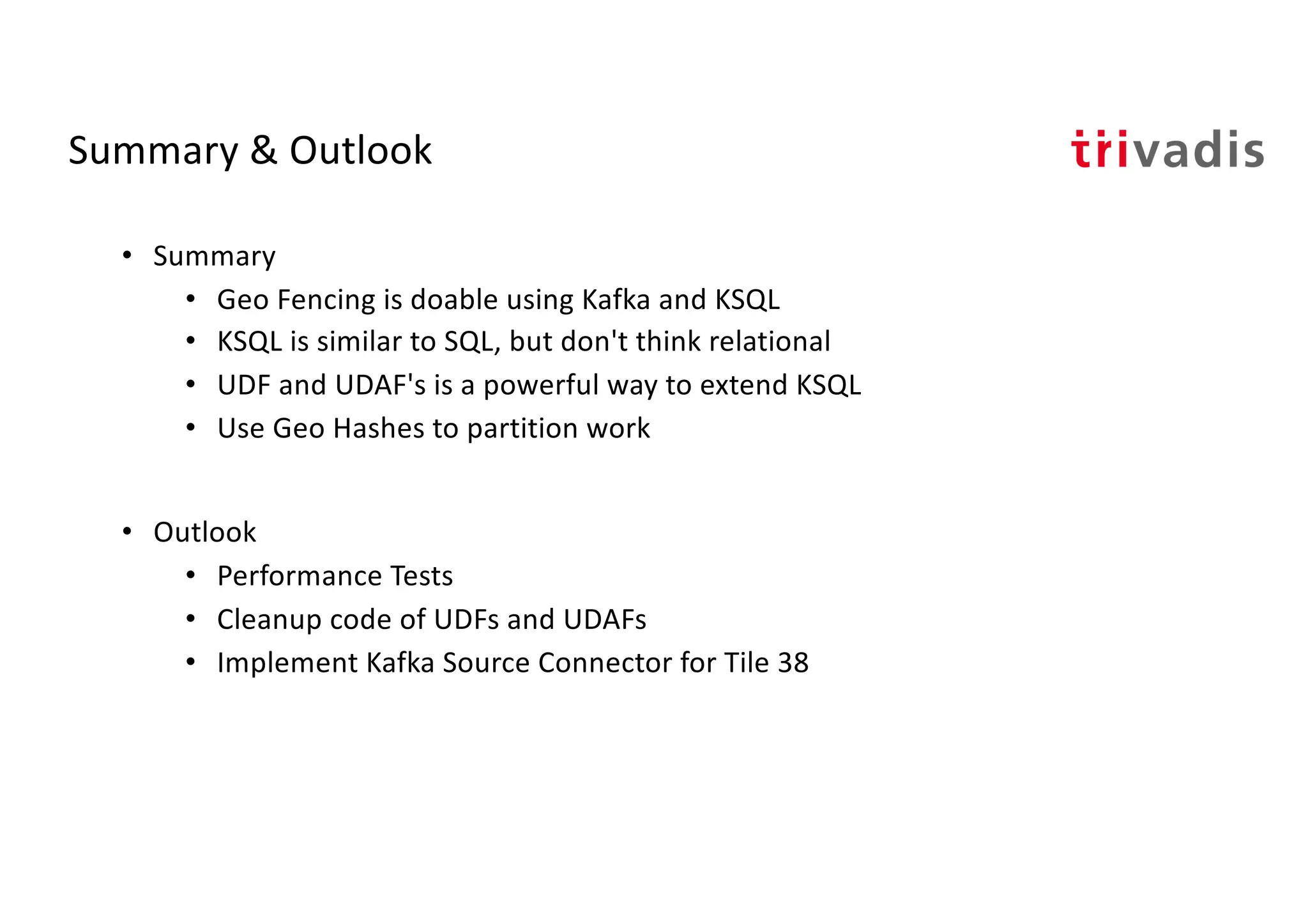 Summary & Outlook
• Summary
• Geo Fencing is doable using Kafka and KSQL
• KSQL is similar to SQL, but don't think relational
• UDF and UDAF's is a powerful way to extend KSQL
• Use Geo Hashes to partition work
• Outlook
• Performance Tests
• Cleanup code of UDFs and UDAFs
• Implement Kafka Source Connector for Tile 38
 