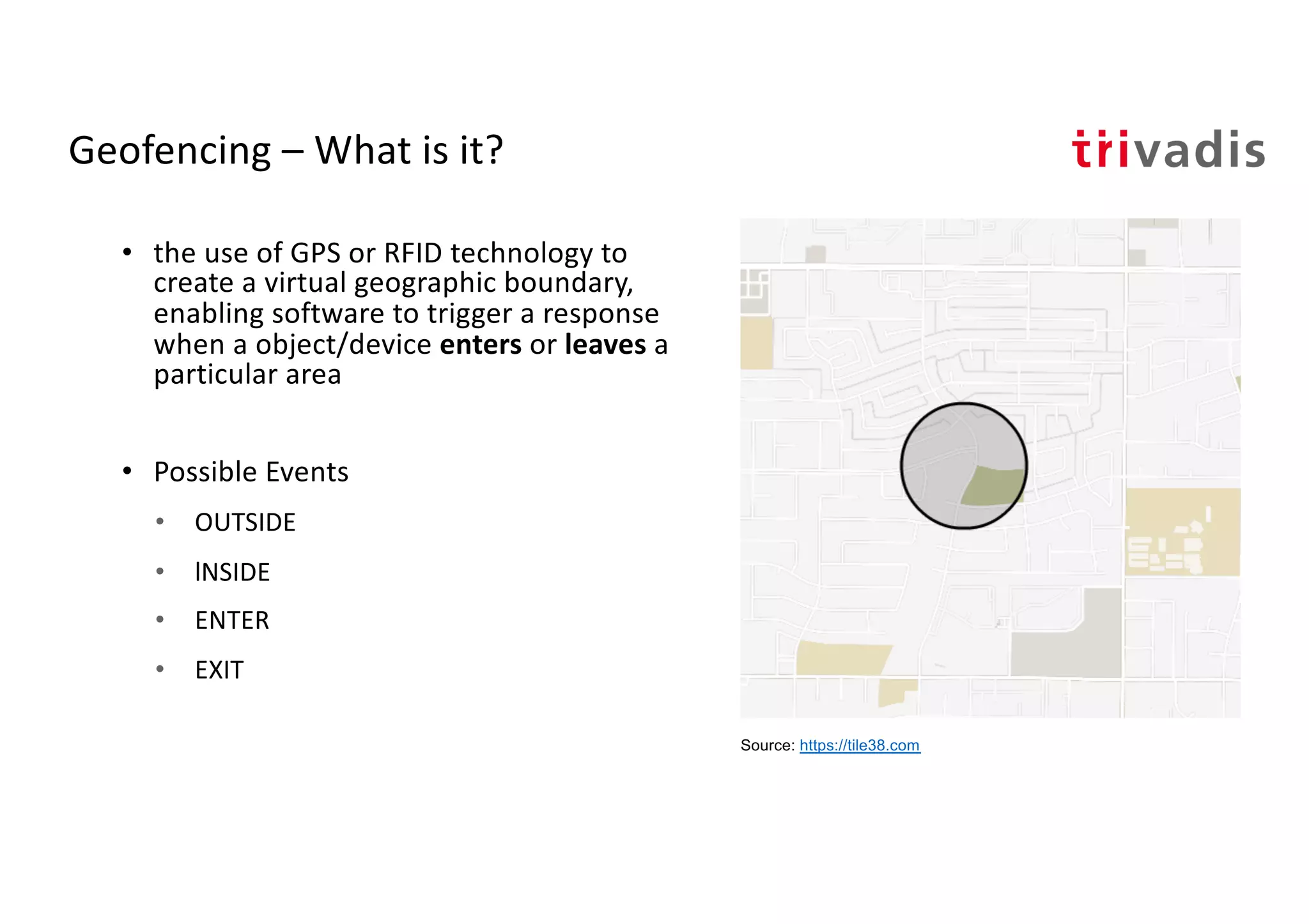 Geofencing – What is it?
• the use of GPS or RFID technology to
create a virtual geographic boundary,
enabling software to trigger a response
when a object/device enters or leaves a
particular area
• Possible Events
• OUTSIDE
• lNSIDE
• ENTER
• EXIT
Source: https://tile38.com
 