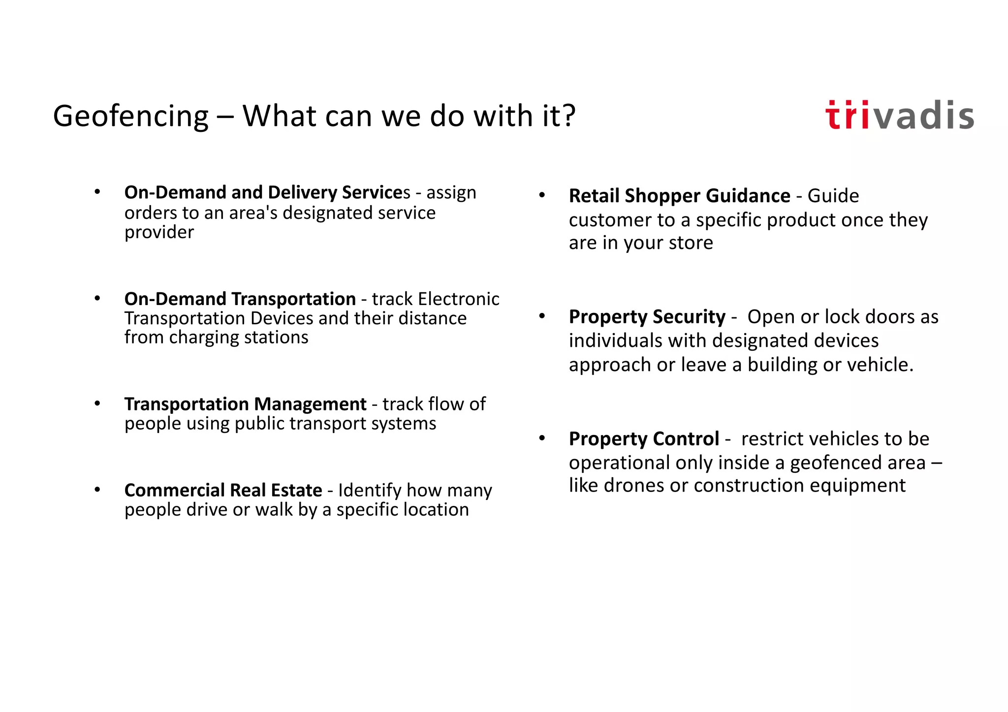 Geofencing – What can we do with it?
• On-Demand and Delivery Services - assign
orders to an area's designated service
provider
• On-Demand Transportation - track Electronic
Transportation Devices and their distance
from charging stations
• Transportation Management - track flow of
people using public transport systems
• Commercial Real Estate - Identify how many
people drive or walk by a specific location
• Retail Shopper Guidance - Guide
customer to a specific product once they
are in your store
• Property Security - Open or lock doors as
individuals with designated devices
approach or leave a building or vehicle.
• Property Control - restrict vehicles to be
operational only inside a geofenced area –
like drones or construction equipment
 