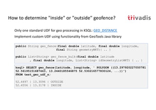 How to determine "inside" or "outside" geofence?
Only one standard UDF for geo processing in KSQL: GEO_DISTANCE
Implement custom UDF using functionality from GeoTools Java library
public String geo_fence(final double latitude, final double longitude,
final String geometryWKT){ .. }
public List<String> geo_fence_bulk(final double latitude
, final double longitude, List<String> idGeometryListWKT) { .. }
ksql> SELECT geo_fence(latitude, longitude, ' POLYGON ((13.297920227050781
52.56195151687443, 13.2440185546875 52.530216577830124, ...))')
FROM test_geo_udf_s;
52.4497 | 13.3096 | OUTSIDE
52.4556 | 13.3178 | INSIDE
 