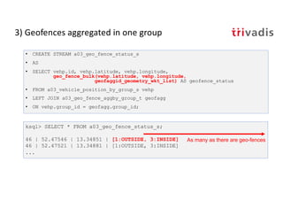3) Geofences aggregated in one group
• CREATE STREAM a03_geo_fence_status_s
• AS
• SELECT vehp.id, vehp.latitude, vehp.longitude,
geo_fence_bulk(vehp.latitude, vehp.longitude,
geofaggid_geometry_wkt_list) AS geofence_status
• FROM a03_vehicle_position_by_group_s vehp
• LEFT JOIN a03_geo_fence_aggby_group_t geofagg
• ON vehp.group_id = geofagg.group_id;
ksql> SELECT * FROM a03_geo_fence_status_s;
46 | 52.47546 | 13.34851 | [1:OUTSIDE, 3:INSIDE]
46 | 52.47521 | 13.34881 | [1:OUTSIDE, 3:INSIDE]
...
As many as there are geo-fences
 