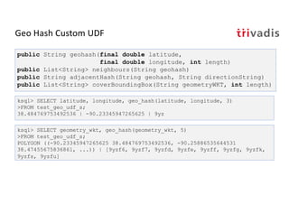 Geo Hash Custom UDF
ksql> SELECT latitude, longitude, geo_hash(latitude, longitude, 3)
>FROM test_geo_udf_s;
38.484769753492536 | -90.23345947265625 | 9yz
public String geohash(final double latitude,
final double longitude, int length)
public List<String> neighbours(String geohash)
public String adjacentHash(String geohash, String directionString)
public List<String> coverBoundingBox(String geometryWKT, int length)
ksql> SELECT geometry_wkt, geo_hash(geometry_wkt, 5)
>FROM test_geo_udf_s;
POLYGON ((-90.23345947265625 38.484769753492536, -90.25886535644531
38.47455675836861, ...)) | [9yzf6, 9yzf7, 9yzfd, 9yzfe, 9yzff, 9yzfg, 9yzfk,
9yzfs, 9yzfu]
 