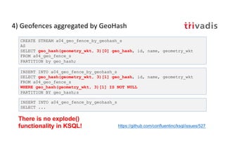 4) Geofences aggregated by GeoHash
CREATE STREAM a04_geo_fence_by_geohash_s
AS
SELECT geo_hash(geometry_wkt, 3)[0] geo_hash, id, name, geometry_wkt
FROM a04_geo_fence_s
PARTITION by geo_hash;
INSERT INTO a04_geo_fence_by_geohash_s
SELECT geo_hash(geometry_wkt, 3)[1] geo_hash, id, name, geometry_wkt
FROM a04_geo_fence_s
WHERE geo_hash(geometry_wkt, 3)[1] IS NOT NULL
PARTITION BY geo_hash;s
INSERT INTO a04_geo_fence_by_geohash_s
SELECT ...
There is no explode()
functionality in KSQL! https://github.com/confluentinc/ksql/issues/527
 