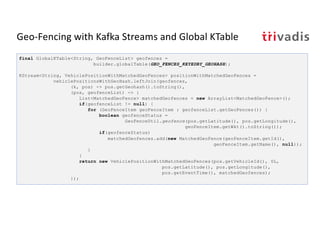 Geo-Fencing with Kafka Streams and Global KTable
final GlobalKTable<String, GeoFenceList> geofences =
builder.globalTable(GEO_FENCES_KEYEDBY_GEOHASH);
KStream<String, VehiclePositionWithMatchedGeoFences> positionWithMatchedGeoFences =
vehiclePositionsWithGeoHash.leftJoin(geofences,
(k, pos) -> pos.getGeohash().toString(),
(pos, geofenceList) -> {
List<MatchedGeoFence> matchedGeofences = new ArrayList<MatchedGeoFence>();
if(geofenceList != null) {
for (GeoFenceItem geoFenceItem : geofenceList.getGeoFences()) {
boolean geofenceStatus =
GeoFenceUtil.geofence(pos.getLatitude(), pos.getLongitude(),
geoFenceItem.getWkt().toString());
if(geofenceStatus)
matchedGeofences.add(new MatchedGeoFence(geoFenceItem.getId(),
geoFenceItem.getName(), null));
}
}
return new VehiclePositionWithMatchedGeoFences(pos.getVehicleId(), 0L,
pos.getLatitude(), pos.getLongitude(),
pos.getEventTime(), matchedGeofences);
});
 