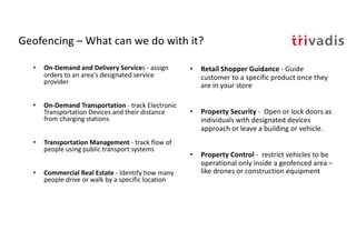 Geofencing – What can we do with it?
• On-Demand and Delivery Services - assign
orders to an area's designated service
provider
• On-Demand Transportation - track Electronic
Transportation Devices and their distance
from charging stations
• Transportation Management - track flow of
people using public transport systems
• Commercial Real Estate - Identify how many
people drive or walk by a specific location
• Retail Shopper Guidance - Guide
customer to a specific product once they
are in your store
• Property Security - Open or lock doors as
individuals with designated devices
approach or leave a building or vehicle.
• Property Control - restrict vehicles to be
operational only inside a geofenced area –
like drones or construction equipment
 