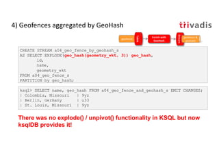 4) Geofences aggregated by GeoHash
CREATE STREAM a04_geo_fence_by_geohash_s
AS SELECT EXPLODE(geo_hash(geometry_wkt, 3)) g...