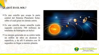  ¿QUÉ ES EL SOL?
 Es una estrella que ocupa la parte
central del Sistema Planetario Solar,
sobre el cual giran los demás astros.
 Es una estrella enana amarilla (cada
segundo convierte 700 millones de
toneladas de hidrógeno en helio)
 La energía generada en su centro tarda
un millón de años en alcanzar la
superficie, y de allí 8 minutos con 18
segundos en llegar a nuestro planeta.
 