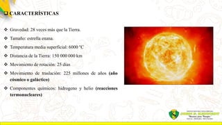  CARACTERÍSTICAS
 Gravedad: 28 veces más que la Tierra.
 Tamaño: estrella enana.
 Temperatura media superficial: 6000 °C
 Distancia de la Tierra: 150 000 000 km
 Movimiento de rotación: 25 días
 Movimiento de traslación: 225 millones de años (año
cósmico o galáctico)
 Componentes químicos: hidrogeno y helio (reacciones
termonucleares)
 