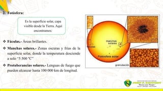 2. Fotósfera:
 Fáculas.- Áreas brillantes.
 Manchas solares.- Zonas oscuras y frías de la
superficie solar, donde la temperatura desciende
a solo “5 500 °C”
 Protuberancias solares.- Lenguas de fuego que
pueden alcanzar hasta 100 000 km de longitud.
Es la superficie solar, capa
visible desde la Tierra. Aquí
encontramos:
 