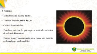 4. Corona:
• Es la atmósfera externa del Sol.
• También llamada Anillo de Luz
• Cubre a la cromósfera.
• Envoltura exterior de gases que se extiende a cientos
de miles de kilómetros.
• Es muy tenue y normalmente no se puede ver, excepto
en los eclipses totales del Sol.
 