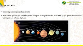 PLANETAS
• Etimológicamente significa errante.
• Son astros opacos que constituyen los cuerpos de mayor tamaño en el SPS y que giran alrededor del
Sol siguiendo orbitas elípticas.
 