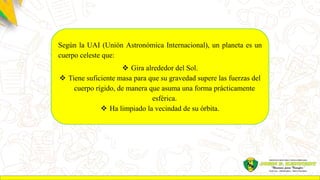 Según la UAI (Unión Astronómica Internacional), un planeta es un
cuerpo celeste que:
 Gira alrededor del Sol.
 Tiene suficiente masa para que su gravedad supere las fuerzas del
cuerpo rígido, de manera que asuma una forma prácticamente
esférica.
 Ha limpiado la vecindad de su órbita.
 