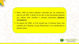 Hasta 1998 los únicos planetas conocidos por los astrónomos
eran los del SPS. A partir de ese año se han encontrado planetas
que orbitan otras estrellas o sistemas planetarios (planetas
extrasolares)
 En agosto del 2006, la UAI acordó que el Sistema Solar solo
constaría de 8 planetas ya que Plutón pasó a ser considerado un
planeta enano.
 
