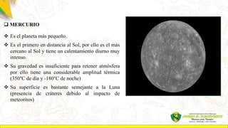  MERCURIO
 Es el planeta más pequeño.
 Es el primero en distancia al Sol, por ello es el más
cercano al Sol y tiene un calentamiento diurno muy
intenso.
 Su gravedad es insuficiente para retener atmósfera
por ello tiene una considerable amplitud térmica
(350°C de día y -180°C de noche)
 Su superficie es bastante semejante a la Luna
(presencia de cráteres debido al impacto de
meteoritos)
 
