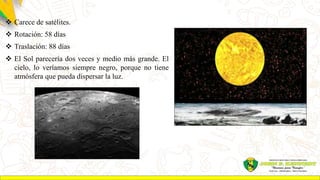  Carece de satélites.
 Rotación: 58 días
 Traslación: 88 días
 El Sol parecería dos veces y medio más grande. El
cielo, lo veríamos siempre negro, porque no tiene
atmósfera que pueda dispersar la luz.
 