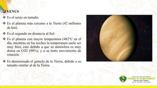  VENUS
 Es el sexto en tamaño.
 Es el planeta más cercano a la Tierra (42 millones
de km)
 Es el segundo en distancia al Sol.
 Es el planeta con mayor temperatura (482°C en el
día, mientras en las noches la temperatura suele ser
muy fría), esto debido a que su atmósfera es muy
densa en CO2 (98%), y a su lento movimiento de
rotación.
 Es denominado el gemelo de la Tierra, debido a su
tamaño similar al de la Tierra.
 