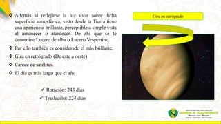  Además al reflejarse la luz solar sobre dicha
superficie atmosférica, visto desde la Tierra tiene
una apariencia brillante, perceptible a simple vista
al amanecer o atardecer. De ahí que se le
denomine Lucero de alba o Lucero Vespertino.
 Por ello también es considerado el más brillante.
 Gira en retrógrado (De este a oeste)
 Carece de satélites.
 El día es más largo que el año
 Rotación: 243 días
 Traslación: 224 días
Gira en retrógrado
 