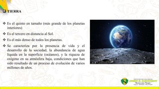  TIERRA
 Es el quinto en tamaño (más grande de los planetas
interiores)
 Es el tercero en distancia al Sol.
 Es el más denso de todos los planetas.
 Se caracteriza por la presencia de vida y el
desarrollo de la sociedad, la abundancia de agua
líquida en la superficie (océanos), y la riqueza de
oxígeno en su atmósfera baja, condiciones que han
sido resultado de un proceso de evolución de varios
millones de años.
 