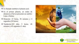  Es llamado también el planeta azul.
 Es el primer planeta, en orden de
distancia al Sol en presentar un satélite:
Luna o Selene.
 Rotación: 23 horas, 56 minutos y 4
segundos (24 horas)
 Traslación:365 días, 5 horas, 48
minutos y 45 segundos (1 año)
 