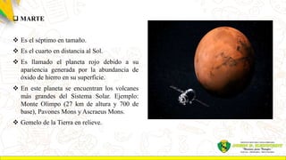  MARTE
 Es el séptimo en tamaño.
 Es el cuarto en distancia al Sol.
 Es llamado el planeta rojo debido a su
apariencia generada por la abundancia de
óxido de hierro en su superficie.
 En este planeta se encuentran los volcanes
más grandes del Sistema Solar. Ejemplo:
Monte Olimpo (27 km de altura y 700 de
base), Pavones Mons y Ascraeus Mons.
 Gemelo de la Tierra en relieve.
 