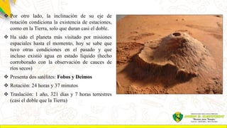  Por otro lado, la inclinación de su eje de
rotación condiciona la existencia de estaciones,
como en la Tierra, solo que duran casi el doble.
 Ha sido el planeta más visitado por misiones
espaciales hasta el momento, hoy se sabe que
tuvo otras condiciones en el pasado y que
incluso existió agua en estado líquido (hecho
corroborado con la observación de cauces de
ríos secos)
 Presenta dos satélites: Fobos y Deimos
 Rotación: 24 horas y 37 minutos
 Traslación: 1 año, 321 días y 7 horas terrestres
(casi el doble que la Tierra)
 