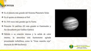  JÚPITER
 Es el planeta más grande del Sistema Planetario Solar.
 Es el quinto en distancia al Sol.
 Es 318 veces más grande que la Tierra.
 Presenta 16 satélites (El más grande es Ganímedes y
fue descubierto por Galileo Galilei)
 Debido a su rotación intensa y la salida de calor
interno, la atmosfera está fuertemente agitada
presentando torbellinos como la “Gran mancha roja”
(huracán de 400 km/hora))
 