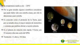  Su temperatura media es de – 120°C
 Por su gran tamaño algunos científicos consideran
que pudo haber sido una estrella enana; por ello lo
denominan cuasi estrella.
 Es conocido como el protector de la Tierra, pues
por su tamaño atrae el mayor número de meteoritos
y cometas que podrían afectar a nuestro planeta.
 Es el planeta de rotación más rápida: 9 horas con
55 minutos (día más corto del SPS)
 Traslación: 11 años y 314 días
 
