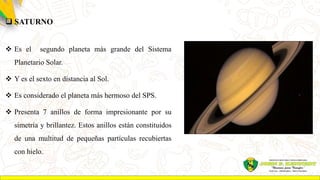  SATURNO
 Es el segundo planeta más grande del Sistema
Planetario Solar.
 Y es el sexto en distancia al Sol.
 Es considerado el planeta más hermoso del SPS.
 Presenta 7 anillos de forma impresionante por su
simetría y brillantez. Estos anillos están constituidos
de una multitud de pequeñas partículas recubiertas
con hielo.
 