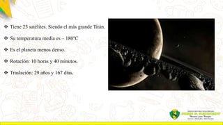  Tiene 23 satélites. Siendo el más grande Titán.
 Su temperatura media es – 180°C
 Es el planeta menos denso.
 Rotación: 10 horas y 40 minutos.
 Traslación: 29 años y 167 días.
 