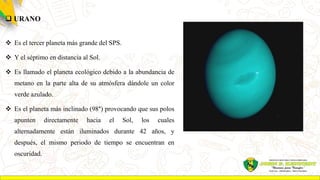  URANO
 Es el tercer planeta más grande del SPS.
 Y el séptimo en distancia al Sol.
 Es llamado el planeta ecológico debido a la abundancia de
metano en la parte alta de su atmósfera dándole un color
verde azulado.
 Es el planeta más inclinado (98°) provocando que sus polos
apunten directamente hacia el Sol, los cuales
alternadamente están iluminados durante 42 años, y
después, el mismo periodo de tiempo se encuentran en
oscuridad.
 