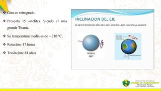  Gira en retrogrado.
 Presenta 15 satélites. Siendo el más
grande Titania.
 Su temperatura media es de – 210 °C.
 Rotación: 17 horas
 Traslación: 84 años
 