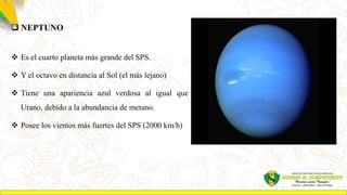  NEPTUNO
 Es el cuarto planeta más grande del SPS.
 Y el octavo en distancia al Sol (el más lejano)
 Tiene una apariencia azul verdosa al igual que
Urano, debido a la abundancia de metano.
 Posee los vientos más fuertes del SPS (2000 km/h)
 