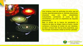 Una inmensa nube de partículas de polvo que se
movían desordenadamente en distintas direcciones
chocando unas con otras, atrayéndose
mutuamente, cambiando el curso de sus
movimientos y se unen en enjambres de mayores
dimensiones.
Bajo la acción de la fuerza de gravitación la
mayoría de ellas se dirigen hacia el centro, donde
comienza a formarse el núcleo de una nebulosa,
es decir, el futuro Sol. De los otros enjambres, que
han tomado movimiento orbital se forman planetas.
 