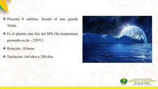 Presenta 8 satélites. Siendo el más grande
Tritón.
 Es el planeta más frío del SPS (Su temperatura
promedio es de – 220°C)
 Rotación: 16 horas
 Traslación: 164 años y 280 días
 