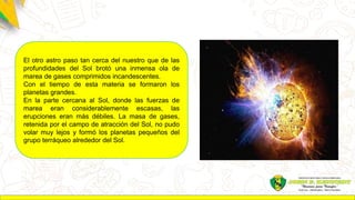 El otro astro paso tan cerca del nuestro que de las
profundidades del Sol brotó una inmensa ola de
marea de gases comprimidos incandescentes.
Con el tiempo de esta materia se formaron los
planetas grandes.
En la parte cercana al Sol, donde las fuerzas de
marea eran considerablemente escasas, las
erupciones eran más débiles. La masa de gases,
retenida por el campo de atracción del Sol, no pudo
volar muy lejos y formó los planetas pequeños del
grupo terráqueo alrededor del Sol.
 