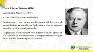 3. Teoría de la gota fusiforme (1916)
• Autores: Jams Jeans y Sir Jeffreys.
• Es una variante de la teoría Planetesimal.
• Sostienen que el paso de una estrella cercana del Sol genera el
desprendimiento de una sola gota fusiforme, que tenía los extremos
angostos y la parte central muy amplia.
• Al producirse la condensación en el extremo de la gota cercana al
Sol se forman los planetas interiores y en la parte extrema de la gota
lejana al Sol se forman los planetas exteriores.
 