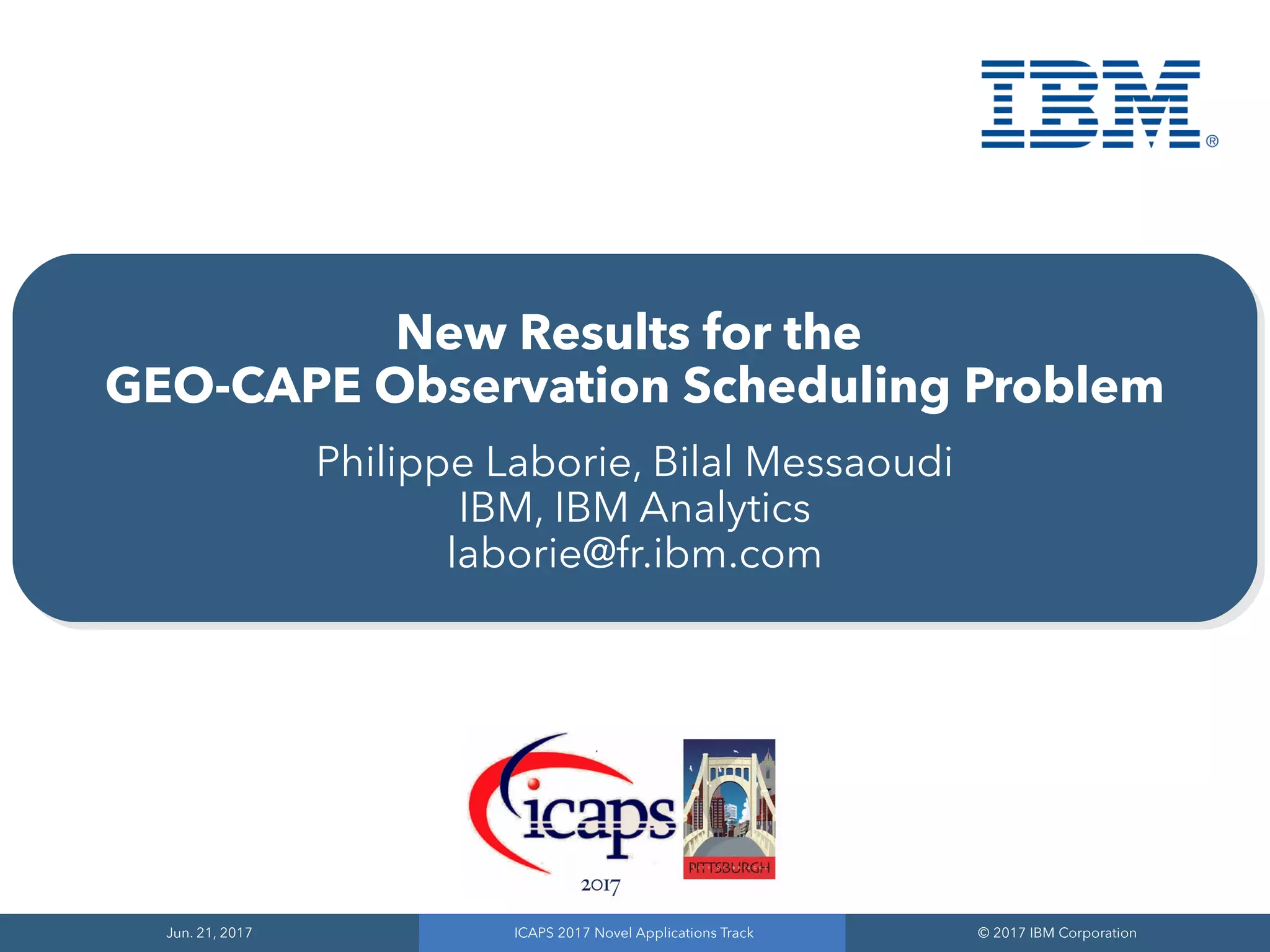 Jun. 21, 2017
Jun. 21, 2017
ICAPS 2017 Novel Applications Track
ICAPS 2017 Novel Applications Track
© 2017 IBM Corporation
© 2017 IBM Corporation
New Results for the
GEO-CAPE Observation Scheduling Problem
Philippe Laborie, Bilal Messaoudi
IBM, IBM Analytics
laborie@fr.ibm.com
 