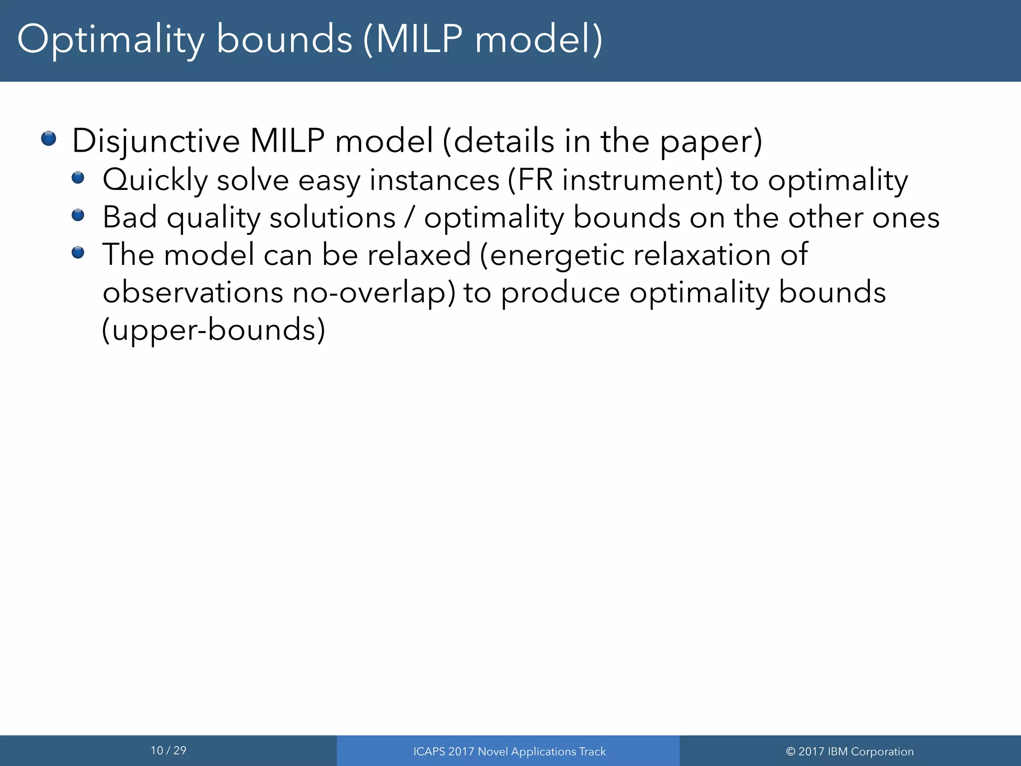 10 / 29 ICAPS 2017 Novel Applications Track © 2017 IBM Corporation
Optimality bounds (MILP model)
Disjunctive MILP model (details in the paper)
Quickly solve easy instances (FR instrument) to optimality
Bad quality solutions / optimality bounds on the other ones
The model can be relaxed (energetic relaxation of
observations no-overlap) to produce optimality bounds
(upper-bounds)
 