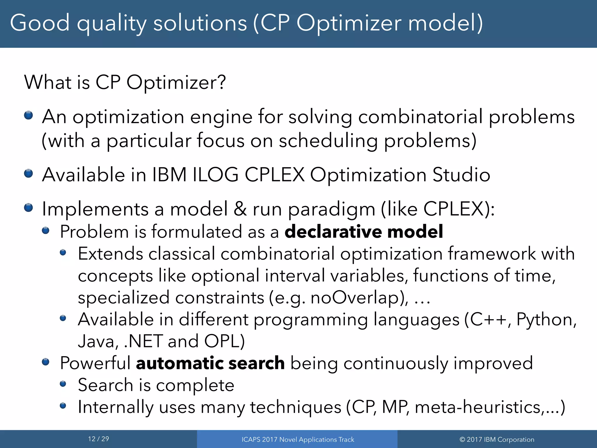 12 / 29 ICAPS 2017 Novel Applications Track © 2017 IBM Corporation
Good quality solutions (CP Optimizer model)
What is CP Optimizer?
An optimization engine for solving combinatorial problems
(with a particular focus on scheduling problems)
Available in IBM ILOG CPLEX Optimization Studio
Implements a model & run paradigm (like CPLEX):
Problem is formulated as a declarative model
Extends classical combinatorial optimization framework with
concepts like optional interval variables, functions of time,
specialized constraints (e.g. noOverlap), …
Available in different programming languages (C++, Python,
Java, .NET and OPL)
Powerful automatic search being continuously improved
Search is complete
Internally uses many techniques (CP, MP, meta-heuristics,...)
 