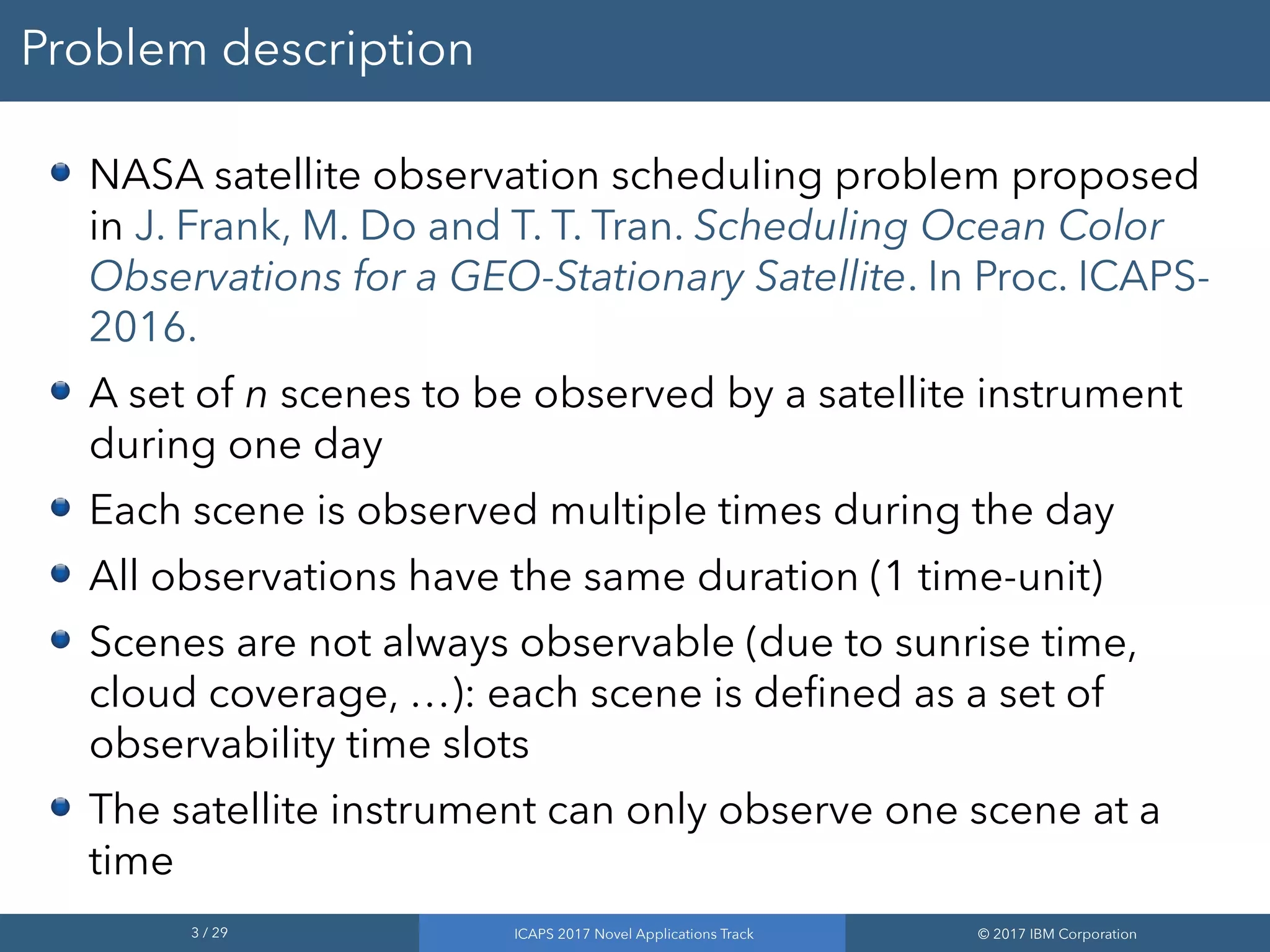3 / 29 ICAPS 2017 Novel Applications Track © 2017 IBM Corporation
Problem description
NASA satellite observation scheduling problem proposed
in J. Frank, M. Do and T. T. Tran. Scheduling Ocean Color
Observations for a GEO-Stationary Satellite. In Proc. ICAPS-
2016.
A set of n scenes to be observed by a satellite instrument
during one day
Each scene is observed multiple times during the day
All observations have the same duration (1 time-unit)
Scenes are not always observable (due to sunrise time,
cloud coverage, …): each scene is defined as a set of
observability time slots
The satellite instrument can only observe one scene at a
time
 