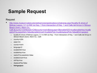 Sample Request
Request
•   http://www.museum.tulane.edu/webservices/geolocatesvcv2/glcwrap.aspx?locality=E shore of
    Bolinas Lagoon, 3.1 mi NW via Hwy. 1 from intersection of Hwy. 1 and Calle del Arroyo in Stinson
    Beach (town), Marin Co.,
    Calif.&country=USA&state=CA&county=marin&language=0&enableH2O=true&enableHwy=true&r
    estrictToLowestAdm=false&enableUncert=true&doPoly=true&displacePoly=false&fmt=geojson
     o   locality=E shore of Bolinas Lagoon, 3.1 mi NW via Hwy. 1 from intersection of Hwy. 1 and Calle del Arroyo in
         Stinson Beach (town), Marin Co., Calif.
     o   country=USA
     o   state=CA
     o   county=marin
     o   language=0
     o   enableH2O=true
     o   enableHwy=true
     o   restrictToLowestAdm=false
     o   enableUncert=true
     o   doPoly=true
     o   displacePoly=false
     o   fmt=geojson
 