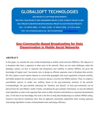Geo-Community-Based Broadcasting for Data
Dissemination in Mobile Social Networks
ABSTRACT
In this paper, we consider the issue of data broadcasting in mobile social networks (MSNets). The objective is
to broadcast data from a superuser to other users in the network. There are two main challenges under this
paradigm, namely, (a) how to represent and characterize user mobility in realistic MSNets; (b) given the
knowledge of regular users’ movements, how to design an efficient superuser route to broadcast data actively.
We first explore several realistic datasets to reveal both geographic and social regularities of human mobility,
and further propose the concepts of geo-community and geo-centrality into MSNet analysis. Then, we employ a
semi-Markov process to model user mobility based on the geo-community structure of the network.
Correspondingly, the geo-centrality indicating the “dynamic user density” of each geo-community can be
derived from the semi-Markov model. Finally, considering the geo-centrality information, we provide different
route algorithms to cater to the superuser that wants to either minimize total duration or maximize dissemination
ratio. To the best of our knowledge, this work is the first to study data broadcasting in a realistic MSNet setting.
Extensive trace-driven simulations show that our approach consistently outperforms other existing superuser
route design algorithms in terms of dissemination ratio and energy efficiency.
GLOBALSOFT TECHNOLOGIES
IEEE PROJECTS & SOFTWARE DEVELOPMENTS
IEEE FINAL YEAR PROJECTS|IEEE ENGINEERING PROJECTS|IEEE STUDENTS PROJECTS|IEEE
BULK PROJECTS|BE/BTECH/ME/MTECH/MS/MCA PROJECTS|CSE/IT/ECE/EEE PROJECTS
CELL: +91 98495 39085, +91 99662 35788, +91 98495 57908, +91 97014 40401
Visit: www.finalyearprojects.org Mail to:ieeefinalsemprojects@gmail.com
 