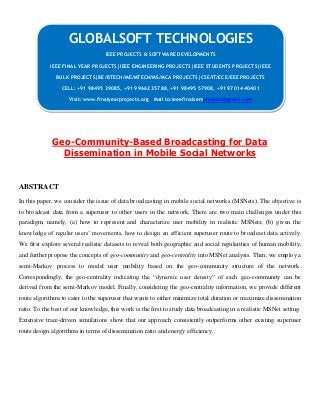 Geo-Community-Based Broadcasting for Data
Dissemination in Mobile Social Networks
ABSTRACT
In this paper, we consider the issue of data broadcasting in mobile social networks (MSNets). The objective is
to broadcast data from a superuser to other users in the network. There are two main challenges under this
paradigm, namely, (a) how to represent and characterize user mobility in realistic MSNets; (b) given the
knowledge of regular users’ movements, how to design an efficient superuser route to broadcast data actively.
We first explore several realistic datasets to reveal both geographic and social regularities of human mobility,
and further propose the concepts of geo-community and geo-centrality into MSNet analysis. Then, we employ a
semi-Markov process to model user mobility based on the geo-community structure of the network.
Correspondingly, the geo-centrality indicating the “dynamic user density” of each geo-community can be
derived from the semi-Markov model. Finally, considering the geo-centrality information, we provide different
route algorithms to cater to the superuser that wants to either minimize total duration or maximize dissemination
ratio. To the best of our knowledge, this work is the first to study data broadcasting in a realistic MSNet setting.
Extensive trace-driven simulations show that our approach consistently outperforms other existing superuser
route design algorithms in terms of dissemination ratio and energy efficiency.
GLOBALSOFT TECHNOLOGIES
IEEE PROJECTS & SOFTWARE DEVELOPMENTS
IEEE FINAL YEAR PROJECTS|IEEE ENGINEERING PROJECTS|IEEE STUDENTS PROJECTS|IEEE
BULK PROJECTS|BE/BTECH/ME/MTECH/MS/MCA PROJECTS|CSE/IT/ECE/EEE PROJECTS
CELL: +91 98495 39085, +91 99662 35788, +91 98495 57908, +91 97014 40401
Visit: www.finalyearprojects.org Mail to:ieeefinalsemprojects@gmail.com
 