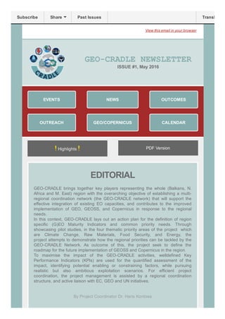 Previous Issue View this email in your browser
GEO­CRADLE NEWSLETTER 
ISSUE #1,  May 2016 
!Highlights! PDF Version
EDITORIAL
 
GEO­CRADLE  brings  together  key  players  representing  the  whole  (Balkans,  N.
Africa and M. East) region with the overarching objective of establishing a multi­
regional  coordination  network  (the  GEO­CRADLE  network)  that  will  support  the
effective  integration  of  existing  EO  capacities,  and  contributes  to  the  improved
implementation  of  GEO,  GEOSS,  and  Copernicus  in  response  to  the  regional
needs.
In this context, GEO­CRADLE lays out an action plan for the definition of region
specific  (G)EO  Maturity  Indicators  and  common  priority  needs.  Through
showcasing pilot studies, in the four thematic priority areas of the project  which
are  Climate  Change,  Raw  Materials,  Food  Security,  and  Energy,  the
project attempts to demonstrate how the regional priorities can be tackled by the
GEO­CRADLE  Network.  As  outcome  of  this,  the  project  seek  to  define  the
roadmap for the future implementation of GEOSS and Copernicus in the region.
To  maximise  the  impact  of  the  GEO­CRADLE  activities,  welldefined  Key
Performance  Indicators  (KPIs)  are  used  for  the  quantified  assessment  of  the
impact,  identifying  potential  enabling  or  constraining  factors,  while  pursuing
realistic  but  also  ambitious  exploitation  scenarios.  For  efficient  project
coordination,  the  project  management  is  assisted  by  a  regional  coordination
structure, and active liaison with EC, GEO and UN initiatives.
By Project Coordinator Dr. Haris Kontoes 
 
EVENTS
OUTREACH
NEWS
GEO/COPERNICUS
OUTCOMES
CALENDAR
Subscribe Share Past Issues Translate
 