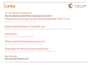 Links The Open Geospatial Consortium (en):   http://en.wikipedia.org/wiki/Open_Geospatial_Consortium Спецификация реализации пространственной информации OpenGIS® (ru):   http://gis-lab.info/docs/ogc-sfa1-v1.pdf Building A Spartal Database in PostgreSQL (en): http://www.slideshare.net/dersteppenwolf/building-a-spatial-database-in-postgresql Shape-file (ru): http://ru.wikipedia.org/wiki/Shapefile Обзор алгоритмов кластеризации данных (ru): http://habrahabr.ru/blogs/data_mining/101338/ Google Maps API Web Services Documentation (en): http://code.google.com/apis/maps/documentation/webservices/ Geo-calculator: http://www.geomidpoint.com/ 