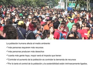 La población humana afecta al medio ambiente:
más personas requieren más recursos
más personas producen más desechos
cuanta más gente haya, mayor será el impacto que tienen
Controlar el aumento de la población es controlar la demanda de recursos
Por lo tanto el control de la población y la sostenibilidad están intrínsecamente ligados.
 