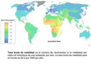 Tasa bruta de natalidad es el número de nacimientos (o la natalidad) por
cada mil individuos de una población por año. La tasa bruta de natalidad para
el mundo es 20,3 por 1000 por año.
 