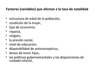 Factores (variables) que afectan a la tasa de natalidad
• estructura de edad de la población,
• condición de la mujer,
• tipo de economía,
• riqueza,
• religión,
• la presión social,
• nivel de educación,
• disponibilidad de anticonceptivos,
• deseo de tener hijos,
• las políticas gubernamentales y las disposiciones de
cuidado infantil,
 