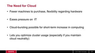 © 2017 MapR Technologies 38
The Need for Cloud
• Fewer machines to purchase, flexibility regarding hardware
• Eases pressure on IT
• Cloud-bursting possible for short-term increase in computing
• Lets you optimize cluster usage (especially if you maintain
cloud neutrality)
 