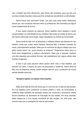 10
nem o Estado isso lhes oferecendo, para Gama são remetidos, para que ela com
sua boa vontade descubra meios para lhes compensar parcialmente as dificuldades.
Gama busca criar caminhos? Então, que para suas aulas sejam deslocados
alunos que, nas conversas informais entre os professores, são chamados por alguns
muito simplesmente de burros.
O que outros chamam de estorvos, Gama qualifica como desafios a serem
compreendidos na centralidade de seu trabalho? Que sobre as costas de Gama, por
ela mesma oferecidas como largas, sejam despejados os dramas da humanidade.
Gama sente-se feliz com as pequenas e múltiplas vitórias que alcança em seu
trabalho, ainda que muitas vezes fracasse. Sente-se feliz, e também cansada. Às
vezes, profundamente cansada. Sabe que os cochichos de alguns colegas que ouve
pelos cantos dizem “viu, quem mandou se envolver?” Pergunta-se sobre qual é o
limite entre engajamento e ingênuo voluntarismo. Sabe que a resposta, qualquer
uma das respostas que poderia formular, não estabelecerá com segura nitidez essa
fronteira imaginária.
O fato é que cada pequena vitória parece atrair mais e mais desafios, que
estavam por perto, à espera de quem se propusesse a aceitá-los. Gama sente-se
feliz com as pequenas vitórias, porém existem dias em que a avalanche do mundo
parece desabar sobre ela.
Desejaria ligados os trajetos interrompidos
Delta sente falta da linha de frente que é o convívio com a sala de aula escolar.
Em sua trajetória como professora na escola pública e, após, na universidade, a
militância pelas questões da educação acabou por conduzi-la a sucessivos cargos
técnico-científicos na Secretaria de Educação de seu estado. Em anos recentes,
Delta integrou-se a uma equipe ministerial de alto escalão. Há vinte anos, não
convive mais com as pulsações da sala de aula escolar.
 